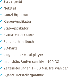 a Steuergerät
a Netzteil
a Ganzkörpermatte
a Kissen-Applikator
a Stab-Applikator
a iGUIDE mit SD-Karte
a Benutzerhandbuch
a SD-Karte
a eingebauter Musikplayer
a Intensitäts-Stufen sensitiv - 400 (8)
a Zeiteinstellungen 1 - 60 Min. frei wählbar
a 3 Jahre Herstellergarantie 