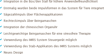 a Integration in die Box/den Stall für höhere Anwenderfreundlichkeit a Erstmalig wurden beide Impulsformen in das System für Tiere integriert
a Sägezahlimpuls über Flächenapplikatoren
a Rechteckimpuls über Beingamaschen
a Integration der chinesischen Organuhr
a Leichtgewichtige Beingamaschen für eine stressfreie Therapie
a Verwendung des iMRS System Steuergerät möglich
a Verwendung des Stab-Applikators des iMRS Systems möglich
a Neues Design 