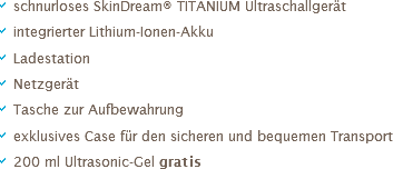 a schnurloses SkinDream® TITANIUM Ultraschallgerät
a integrierter Lithium-Ionen-Akku
a Ladestation
a Netzgerät
a Tasche zur Aufbewahrung
a exklusives Case für den sicheren und bequemen Transport
a 200 ml Ultrasonic-Gel gratis