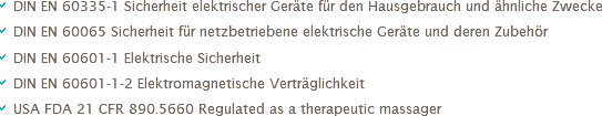 a DIN EN 60335-1 Sicherheit elektrischer Geräte für den Hausgebrauch und ähnliche Zwecke
a DIN EN 60065 Sicherheit für netzbetriebene elektrische Geräte und deren Zubehör
a DIN EN 60601-1 Elektrische Sicherheit
a DIN EN 60601-1-2 Elektromagnetische Verträglichkeit
a USA FDA 21 CFR 890.5660 Regulated as a therapeutic massager