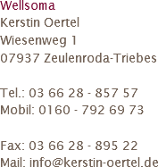 Wellsoma
Kerstin Oertel
Wiesenweg 1
07937 Zeulenroda-Triebes Tel.: 03 66 28 - 857 57
Mobil: 0160 - 792 69 73 Fax: 03 66 28 - 895 22
Mail: info@kerstin-oertel.de