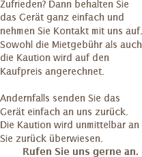 Zufrieden? Dann behalten Sie das Gerät ganz einfach und nehmen Sie Kontakt mit uns auf.
Sowohl die Mietgebühr als auch die Kaution wird auf den Kaufpreis angerechnet. Andernfalls senden Sie das Gerät einfach an uns zurück. Die Kaution wird unmittelbar an Sie zurück überwiesen.
Rufen Sie uns gerne an.